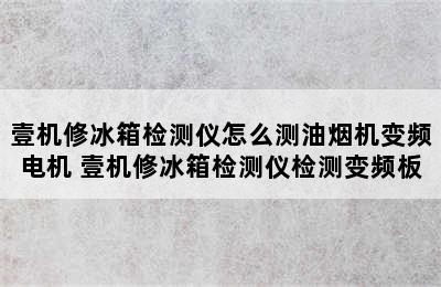 壹机修冰箱检测仪怎么测油烟机变频电机 壹机修冰箱检测仪检测变频板